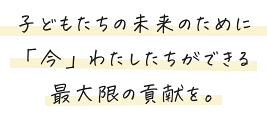 子どもたちの未来のために「今」わたしたちができる最大限の貢献を。